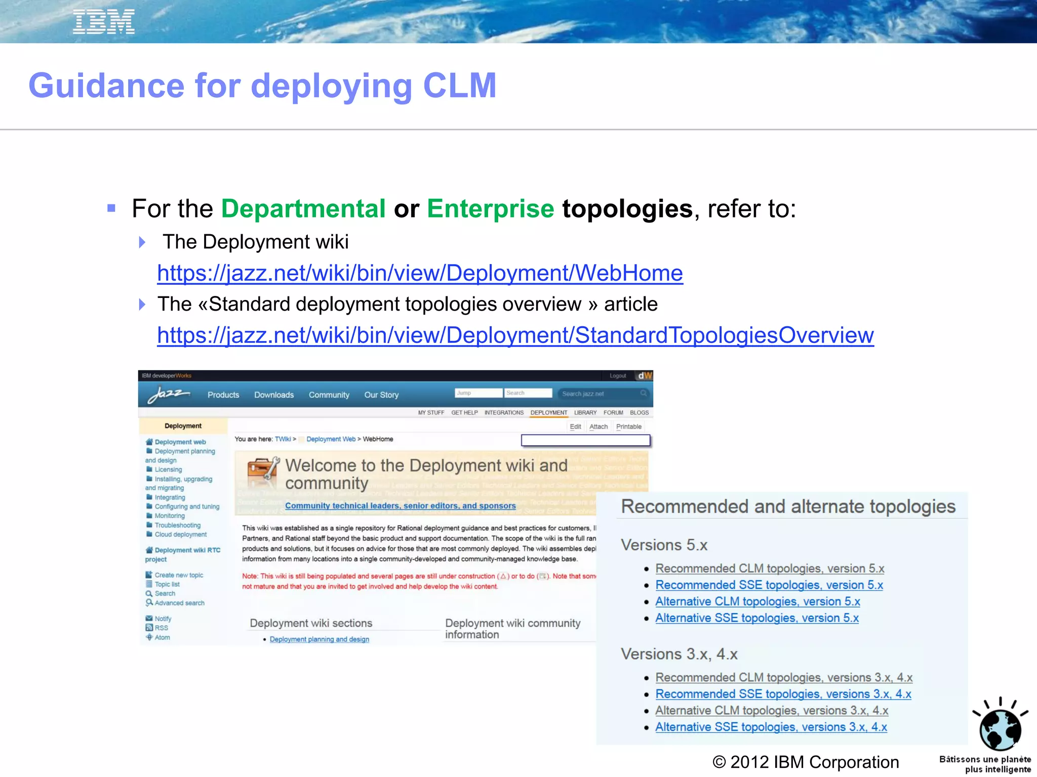 © 2012 IBM Corporation
Guidance for deploying CLM
16
 For the Departmental or Enterprise topologies, refer to:
 The Deployment wiki
https://jazz.net/wiki/bin/view/Deployment/WebHome
 The «Standard deployment topologies overview » article
https://jazz.net/wiki/bin/view/Deployment/StandardTopologiesOverview
 