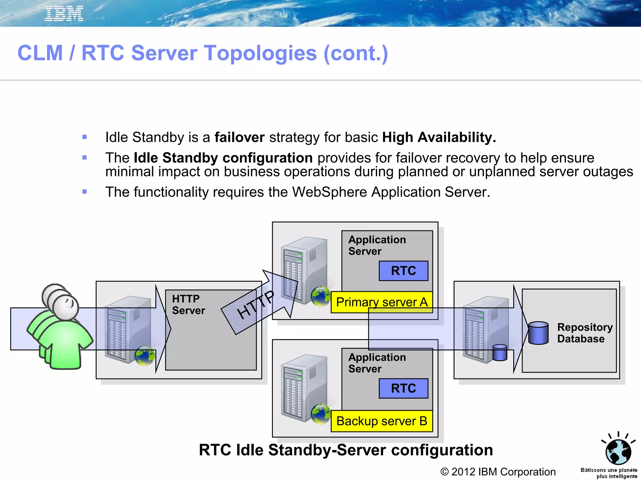 © 2012 IBM Corporation
CLM / RTC Server Topologies (cont.)
 Idle Standby is a failover strategy for basic High Availability.
 The Idle Standby configuration provides for failover recovery to help ensure
minimal impact on business operations during planned or unplanned server outages
 The functionality requires the WebSphere Application Server.
RTC Idle Standby-Server configuration
Repository
Database
Application
Server
RTC
Application
Server
RTC
Primary server A
Backup server B
HTTP
Server
 