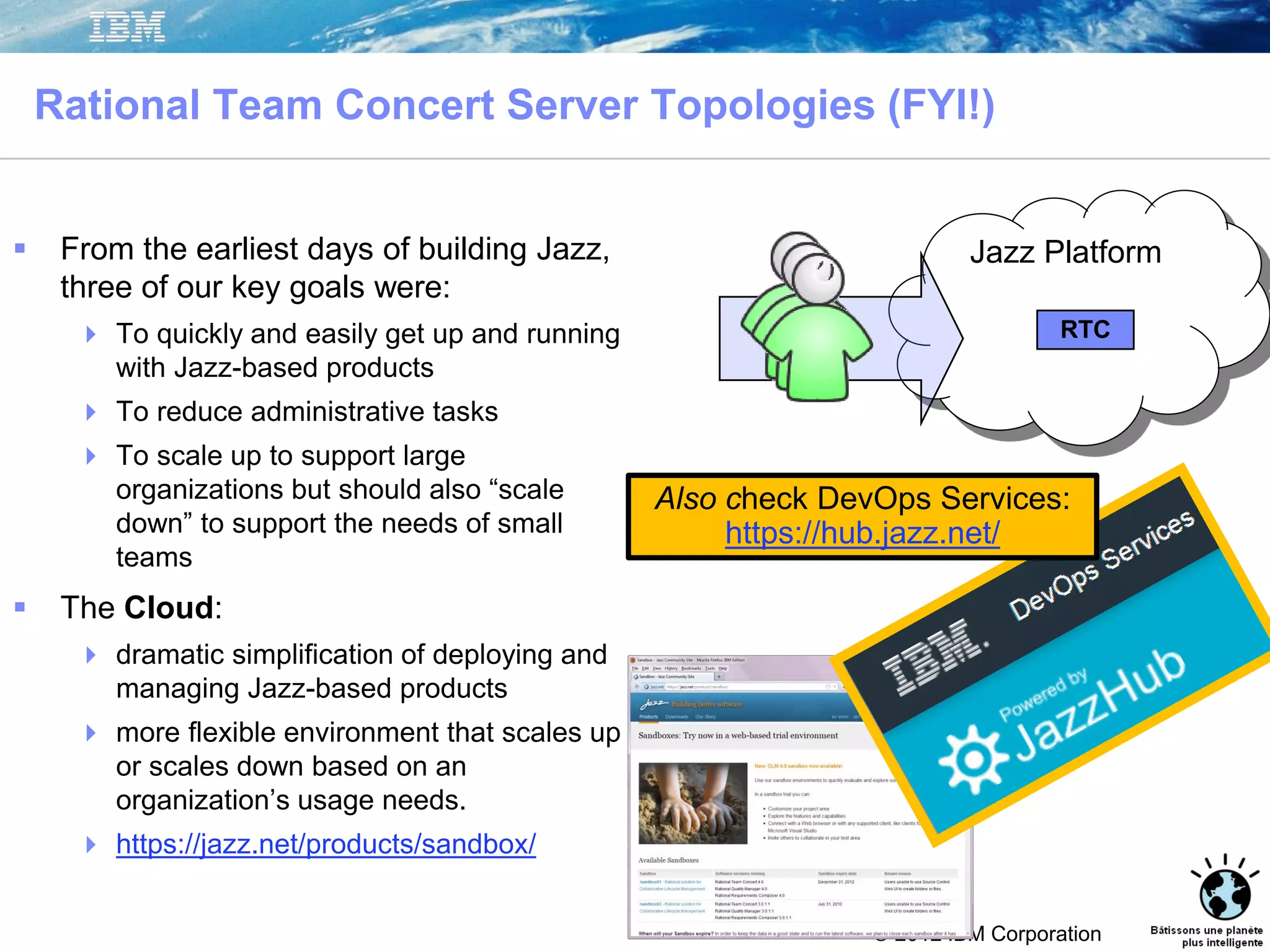 © 2012 IBM Corporation
Rational Team Concert Server Topologies (FYI!)
 From the earliest days of building Jazz,
three of our key goals were:
 To quickly and easily get up and running
with Jazz-based products
 To reduce administrative tasks
 To scale up to support large
organizations but should also “scale
down” to support the needs of small
teams
 The Cloud:
 dramatic simplification of deploying and
managing Jazz-based products
 more flexible environment that scales up
or scales down based on an
organization’s usage needs.
 https://jazz.net/products/sandbox/
Jazz Platform
RTC
Also check DevOps Services:
https://hub.jazz.net/
 