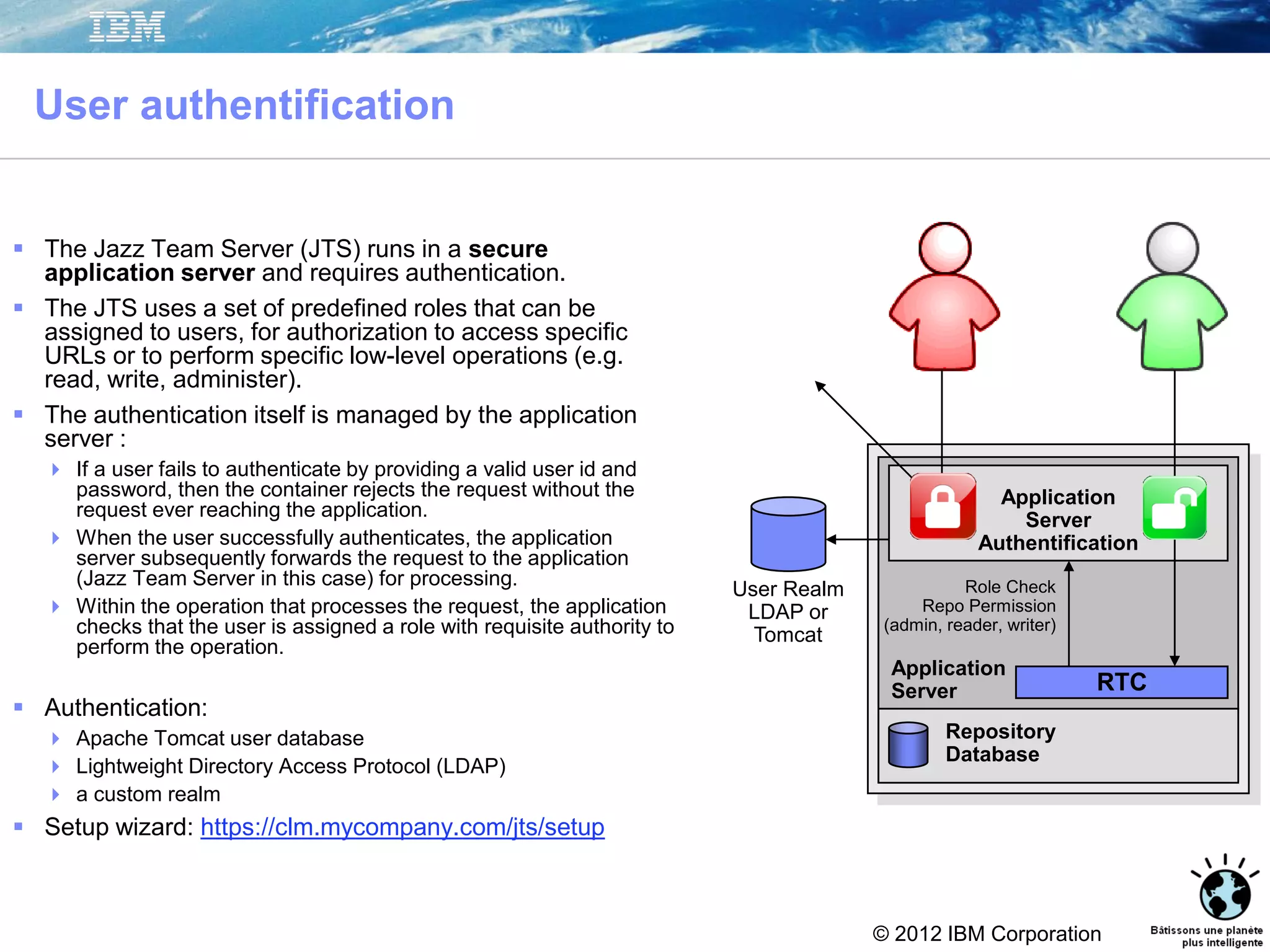 © 2012 IBM Corporation
User authentification
 The Jazz Team Server (JTS) runs in a secure
application server and requires authentication.
 The JTS uses a set of predefined roles that can be
assigned to users, for authorization to access specific
URLs or to perform specific low-level operations (e.g.
read, write, administer).
 The authentication itself is managed by the application
server :
 If a user fails to authenticate by providing a valid user id and
password, then the container rejects the request without the
request ever reaching the application.
 When the user successfully authenticates, the application
server subsequently forwards the request to the application
(Jazz Team Server in this case) for processing.
 Within the operation that processes the request, the application
checks that the user is assigned a role with requisite authority to
perform the operation.
 Authentication:
 Apache Tomcat user database
 Lightweight Directory Access Protocol (LDAP)
 a custom realm
 Setup wizard: https://clm.mycompany.com/jts/setup
Repository
Database
Application
Server RTC
User Realm
LDAP or
Tomcat
Application
Server
Authentification
Role Check
Repo Permission
(admin, reader, writer)
 