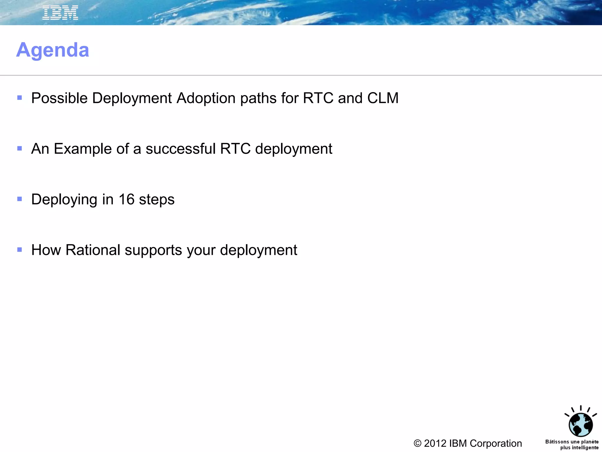 © 2012 IBM Corporation
Agenda
 Possible Deployment Adoption paths for RTC and CLM
 An Example of a successful RTC deployment
 Deploying in 16 steps
 How Rational supports your deployment
 
