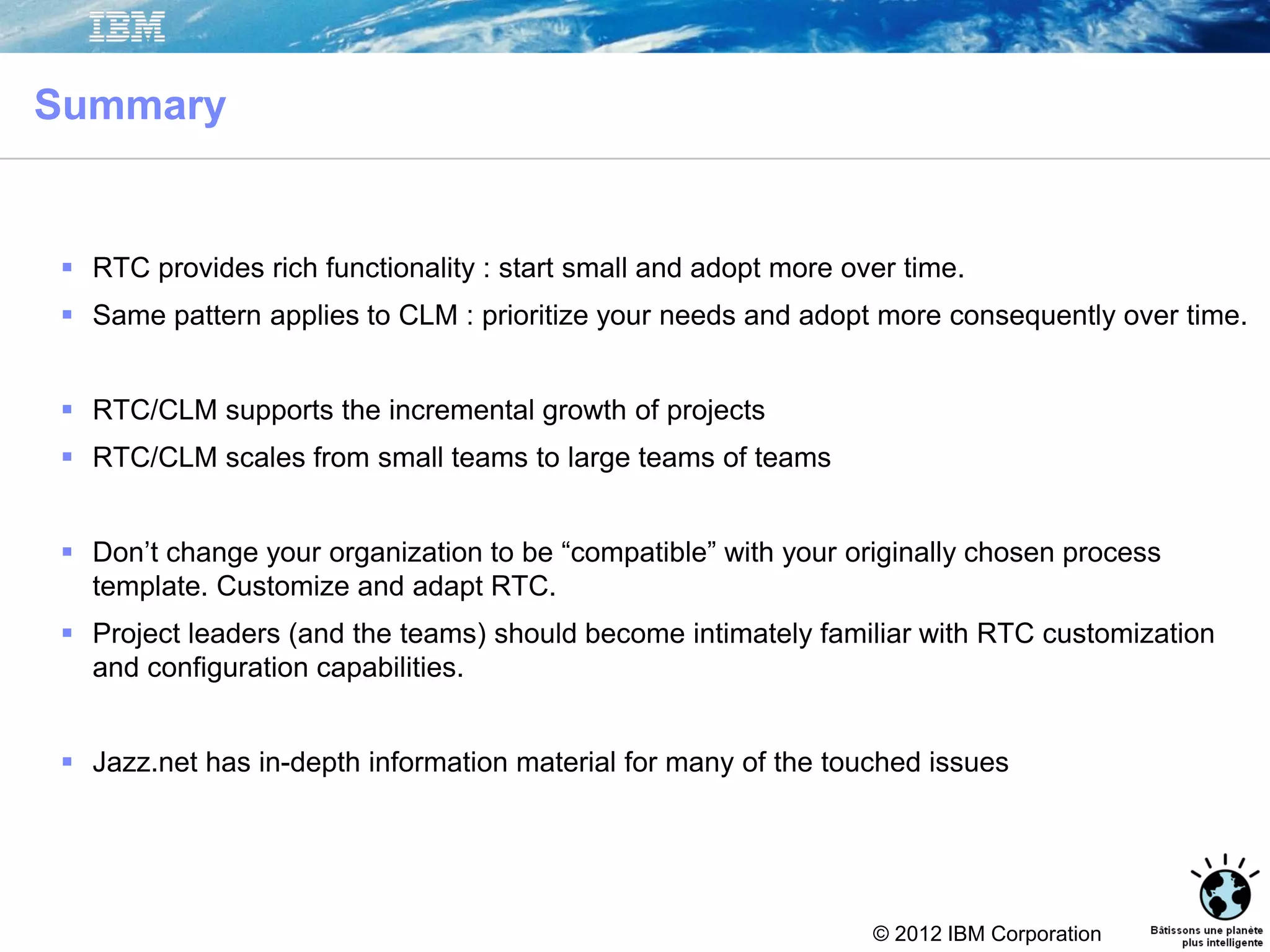 © 2012 IBM Corporation
Summary
 RTC provides rich functionality : start small and adopt more over time.
 Same pattern applies to CLM : prioritize your needs and adopt more consequently over time.
 RTC/CLM supports the incremental growth of projects
 RTC/CLM scales from small teams to large teams of teams
 Don’t change your organization to be “compatible” with your originally chosen process
template. Customize and adapt RTC.
 Project leaders (and the teams) should become intimately familiar with RTC customization
and configuration capabilities.
 Jazz.net has in-depth information material for many of the touched issues
 
