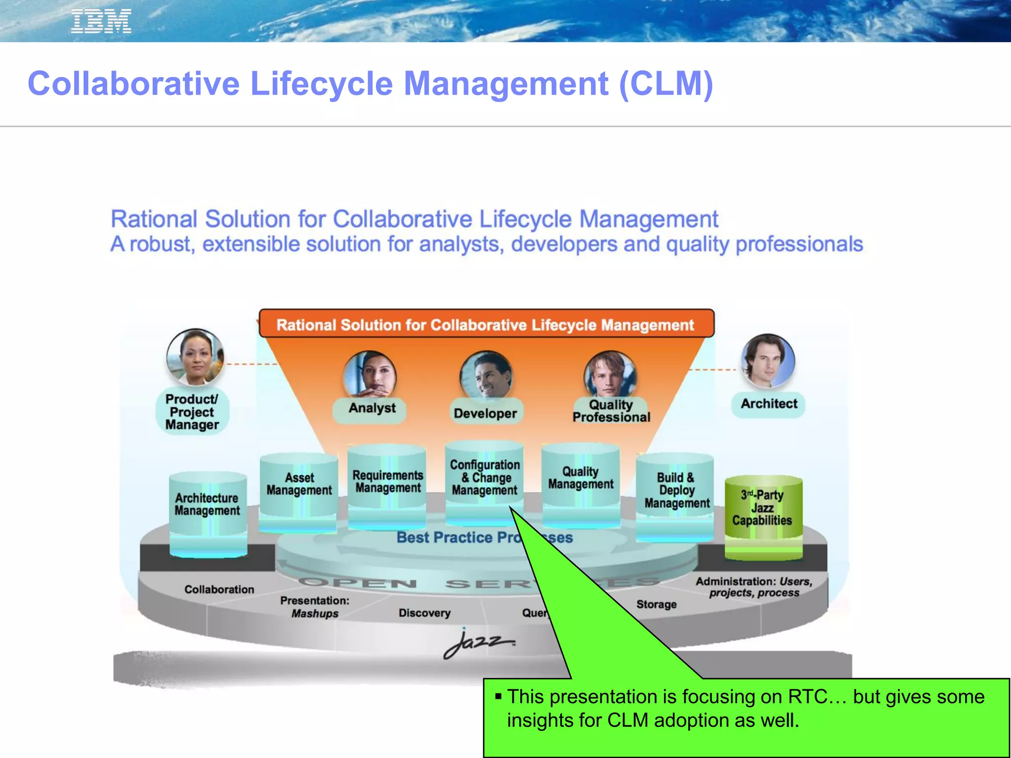 © 2012 IBM Corporation
 This presentation is focusing on RTC… but gives some
insights for CLM adoption as well.
Collaborative Lifecycle Management (CLM)
 