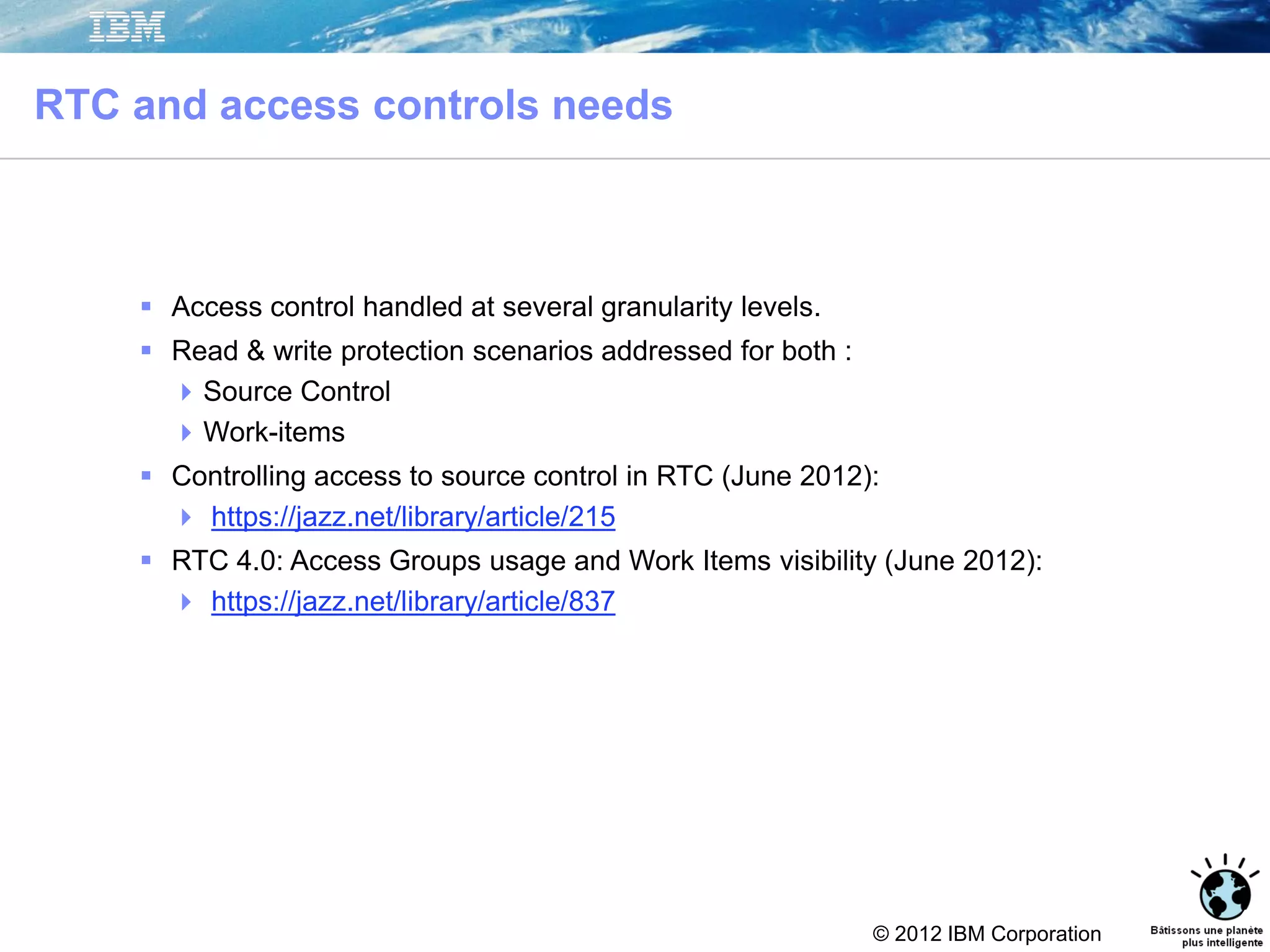 © 2012 IBM Corporation
RTC and access controls needs
41
 Access control handled at several granularity levels.
 Read & write protection scenarios addressed for both :
Source Control
Work-items
 Controlling access to source control in RTC (June 2012):
 https://jazz.net/library/article/215
 RTC 4.0: Access Groups usage and Work Items visibility (June 2012):
 https://jazz.net/library/article/837
 