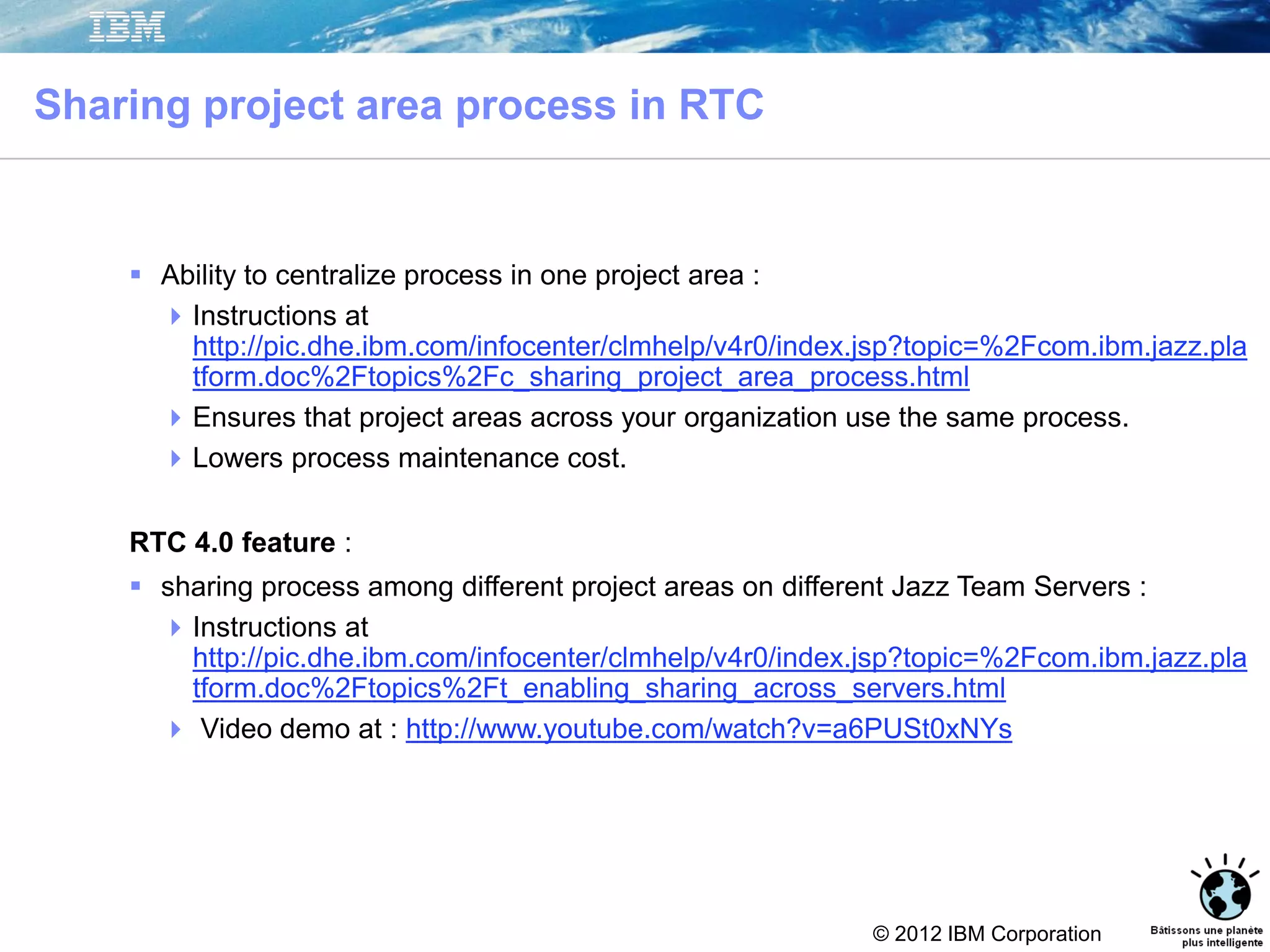 © 2012 IBM Corporation
Sharing project area process in RTC
42
 Ability to centralize process in one project area :
Instructions at
http://pic.dhe.ibm.com/infocenter/clmhelp/v4r0/index.jsp?topic=%2Fcom.ibm.jazz.pla
tform.doc%2Ftopics%2Fc_sharing_project_area_process.html
Ensures that project areas across your organization use the same process.
Lowers process maintenance cost.
RTC 4.0 feature :
 sharing process among different project areas on different Jazz Team Servers :
Instructions at
http://pic.dhe.ibm.com/infocenter/clmhelp/v4r0/index.jsp?topic=%2Fcom.ibm.jazz.pla
tform.doc%2Ftopics%2Ft_enabling_sharing_across_servers.html
 Video demo at : http://www.youtube.com/watch?v=a6PUSt0xNYs
 