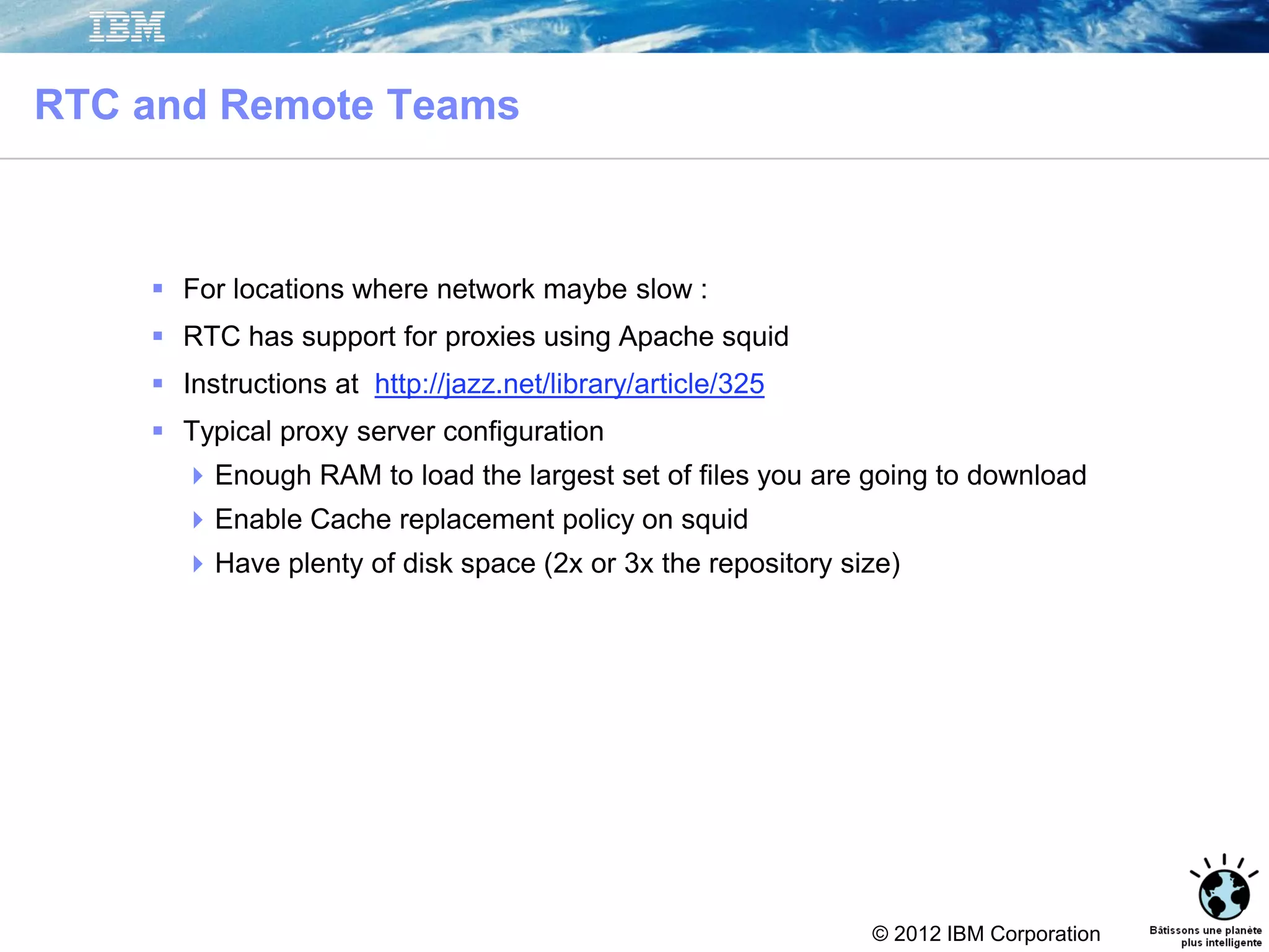 © 2012 IBM Corporation
RTC and Remote Teams
 For locations where network maybe slow :
 RTC has support for proxies using Apache squid
 Instructions at http://jazz.net/library/article/325
 Typical proxy server configuration
Enough RAM to load the largest set of files you are going to download
Enable Cache replacement policy on squid
Have plenty of disk space (2x or 3x the repository size)
43
 