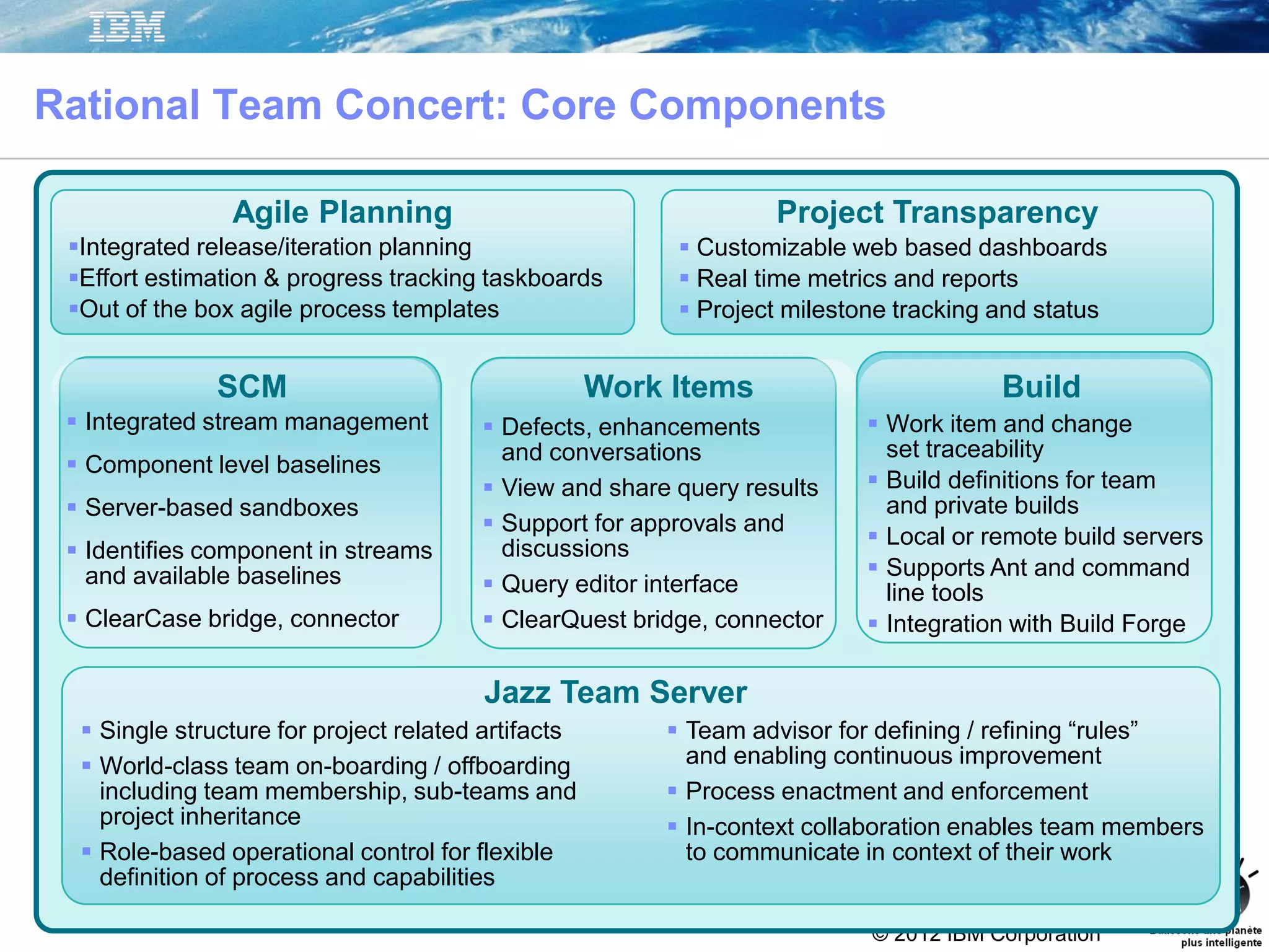 © 2012 IBM Corporation
 Team advisor for defining / refining “rules”
and enabling continuous improvement
 Process enactment and enforcement
 In-context collaboration enables team members
to communicate in context of their work
 Single structure for project related artifacts
 World-class team on-boarding / offboarding
including team membership, sub-teams and
project inheritance
 Role-based operational control for flexible
definition of process and capabilities
Jazz Team Server
 Integrated stream management
 Component level baselines
 Server-based sandboxes
 Identifies component in streams
and available baselines
 ClearCase bridge, connector
SCM Work Items
 Defects, enhancements
and conversations
 View and share query results
 Support for approvals and
discussions
 Query editor interface
 ClearQuest bridge, connector
 Work item and change
set traceability
 Build definitions for team
and private builds
 Local or remote build servers
 Supports Ant and command
line tools
 Integration with Build Forge
Build
Agile Planning
Integrated release/iteration planning
Effort estimation & progress tracking taskboards
Out of the box agile process templates
Project Transparency
 Customizable web based dashboards
 Real time metrics and reports
 Project milestone tracking and status
Rational Team Concert: Core Components
 