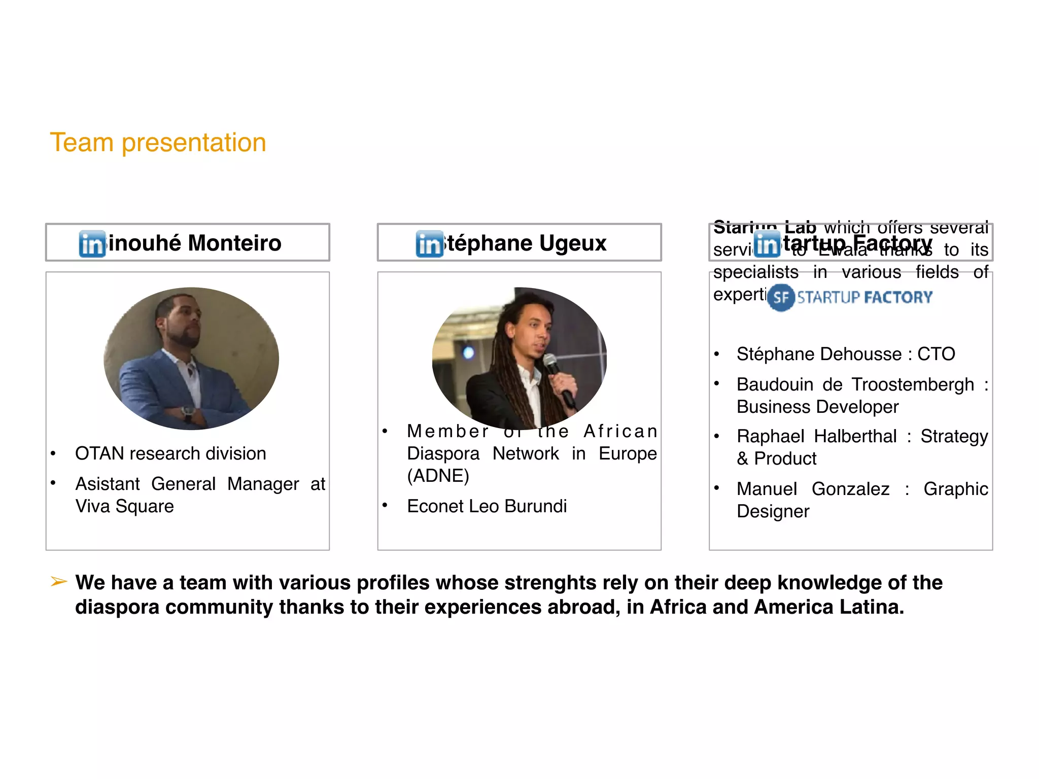 Team presentation
• OTAN research division
• Asistant General Manager at
Viva Square
• M e m b e r o f t h e A f r i c a n
Diaspora Network in Europe
(ADNE)
• Econet Leo Burundi
Startup Lab which offers several
services to Ewala thanks to its
specialists in various fields of
expertise:
• Stéphane Dehousse : CTO
• Baudouin de Troostembergh  :
Business Developer
• Raphael Halberthal  : Strategy
& Product
• Manuel Gonzalez  : Graphic
Designer
➢ We have a team with various profiles whose strenghts rely on their deep knowledge of the
diaspora community thanks to their experiences abroad, in Africa and America Latina.
Sinouhé Monteiro Stéphane Ugeux Startup Factory
 