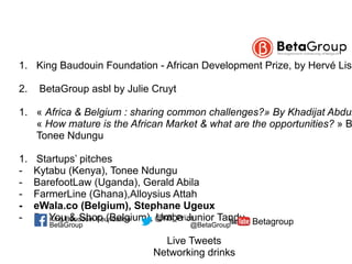  1. King Baudouin Foundation - African Development Prize, by Hervé Liso
2. BetaGroup asbl by Julie Cruyt
1. « Africa & Belgium : sharing common challenges?» By Khadijat Abdul
« How mature is the African Market & what are the opportunities? » B
Tonee Ndungu
1. Startups’ pitches
- Kytabu (Kenya), Tonee Ndungu
- BarefootLaw (Uganda), Gerald Abila
- FarmerLine (Ghana),Alloysius Attah
- eWala.co (Belgium), Stephane Ugeux
- Be You & Shop (Belgium), Umba Junior Tandu
Live Tweets
Networking drinks
BetaGroup @BetaGroup Betagroup@KB_PrizeKing Baudouin Foundation
 