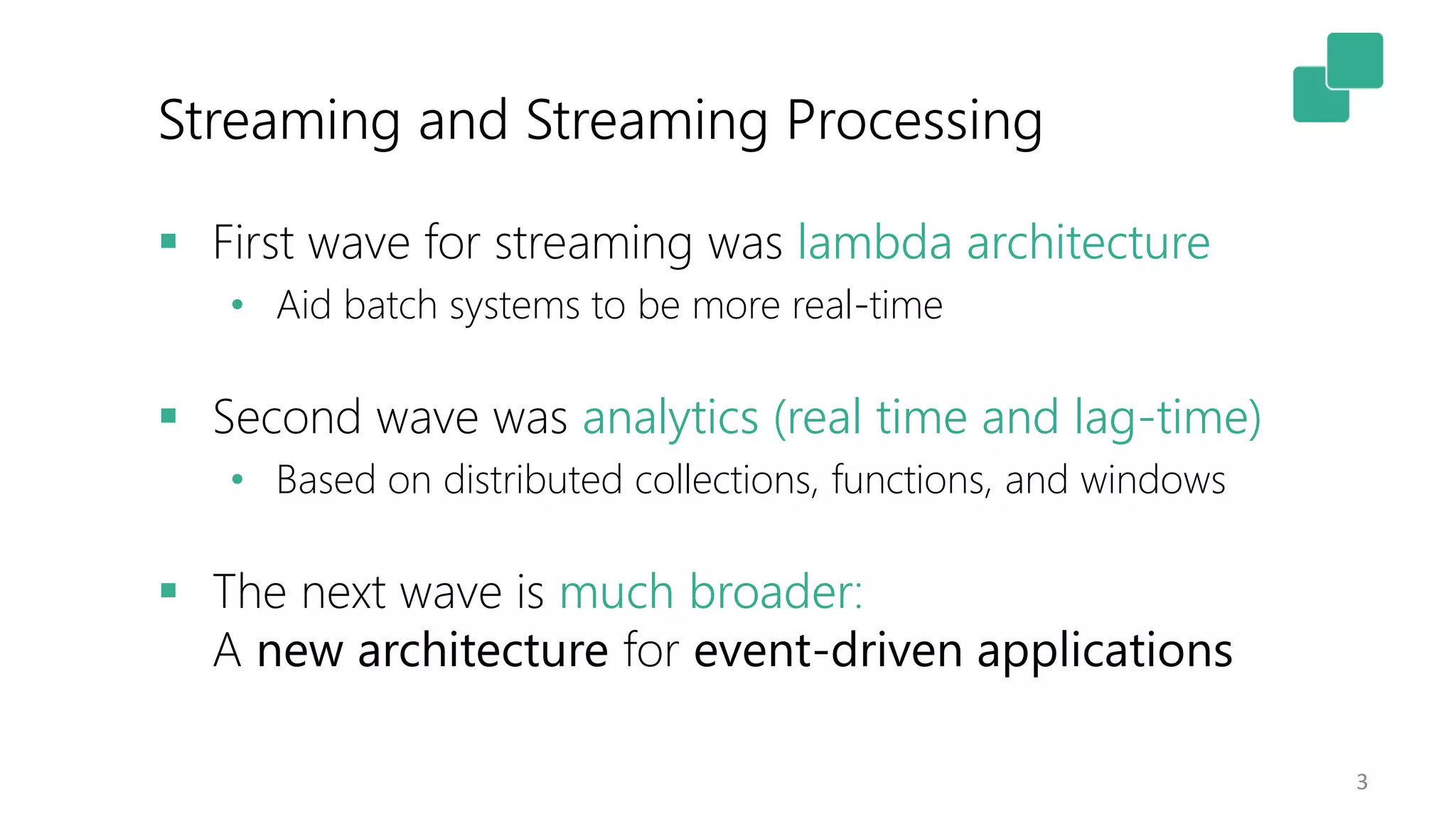 Streaming and Streaming Processing
3
 First wave for streaming was lambda architecture
• Aid batch systems to be more real-time
 Second wave was analytics (real time and lag-time)
• Based on distributed collections, functions, and windows
 The next wave is much broader:
A new architecture for event-driven applications
 