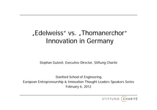 „Edelweiss“ vs. „Thomanerchor“
         Innovation in Germany


          Stephan Gutzeit, Executive Director, Stiftung Charité



                    Stanford School of Engineering
European Entrepreneurship & Innovation Thought Leaders Speakers Series
                           February 6, 2012
 
