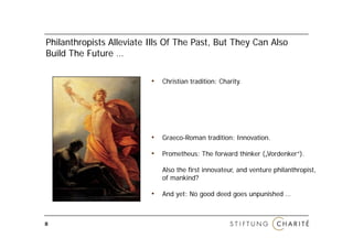Philanthropists All i t Ill
Phil th i t Alleviate Ills Of The Past, But They Can Also
                              Th P t B t Th C Al
Build The Future …

                        • Christian tradition: Charity.




                        • Graeco-Roman tradition: Innovation.

                        • Prometheus: The forward thinker ( Vordenker“)
                                                          („Vordenker“).

                           Also the first innovateur, and venture philanthropist,
                           of mankind?

                        • And yet: No good deed goes unpunished …


8
 