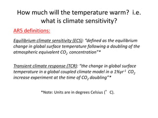 How much will the temperature warm? i.e.
what is climate sensitivity?
AR5 definitions:
Equilibrium climate sensitivity (ECS): “defined as the equilibrium
change in global surface temperature following a doubling of the
atmospheric equivalent CO2 concentration”*
Transient climate response (TCR): “the change in global surface
temperature in a global coupled climate model in a 1%yr-1 CO2
increase experiment at the time of CO2 doubling”*
*Note: Units are in degrees Celsius (°C).
 