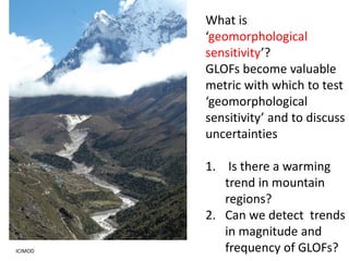 What is
‘geomorphological
sensitivity’?
GLOFs become valuable
metric with which to test
‘geomorphological
sensitivity’ and to discuss
uncertainties
1. Is there a warming
trend in mountain
regions?
2. Can we detect trends
in magnitude and
frequency of GLOFs?ICIMOD
 