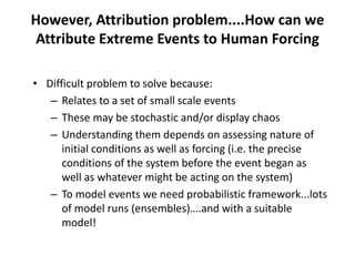 However, Attribution problem....How can we
Attribute Extreme Events to Human Forcing
• Difficult problem to solve because:
– Relates to a set of small scale events
– These may be stochastic and/or display chaos
– Understanding them depends on assessing nature of
initial conditions as well as forcing (i.e. the precise
conditions of the system before the event began as
well as whatever might be acting on the system)
– To model events we need probabilistic framework...lots
of model runs (ensembles)….and with a suitable
model!
 