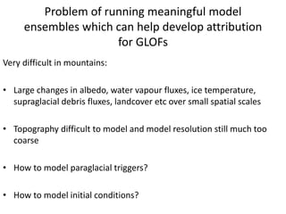 Problem of running meaningful model
ensembles which can help develop attribution
for GLOFs
Very difficult in mountains:
• Large changes in albedo, water vapour fluxes, ice temperature,
supraglacial debris fluxes, landcover etc over small spatial scales
• Topography difficult to model and model resolution still much too
coarse
• How to model paraglacial triggers?
• How to model initial conditions?
 