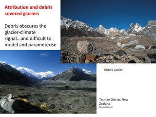 Tasman Glacier, New
Zealand
Charles Warren
Attribution and debris
covered glaciers
Debris obscures the
glacier-climate
signal...and difficult to
model and parameterise
Baltoro Glacier
 