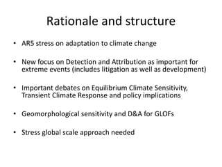 Rationale and structure
• AR5 stress on adaptation to climate change
• New focus on Detection and Attribution as important for
extreme events (includes litigation as well as development)
• Important debates on Equilibrium Climate Sensitivity,
Transient Climate Response and policy implications
• Geomorphological sensitivity and D&A for GLOFs
• Stress global scale approach needed
 
