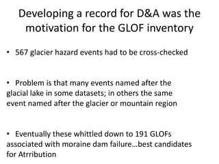 Developing a record for D&A was the
motivation for the GLOF inventory
• 567 glacier hazard events had to be cross-checked
• Problem is that many events named after the
glacial lake in some datasets; in others the same
event named after the glacier or mountain region
• Eventually these whittled down to 191 GLOFs
associated with moraine dam failure…best candidates
for Atrribution
 
