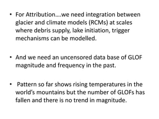 • For Attribution….we need integration between
glacier and climate models (RCMs) at scales
where debris supply, lake initiation, trigger
mechanisms can be modelled.
• And we need an uncensored data base of GLOF
magnitude and frequency in the past.
• Pattern so far shows rising temperatures in the
world’s mountains but the number of GLOFs has
fallen and there is no trend in magnitude.
 