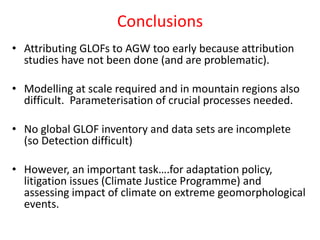 Conclusions
• Attributing GLOFs to AGW too early because attribution
studies have not been done (and are problematic).
• Modelling at scale required and in mountain regions also
difficult. Parameterisation of crucial processes needed.
• No global GLOF inventory and data sets are incomplete
(so Detection difficult)
• However, an important task….for adaptation policy,
litigation issues (Climate Justice Programme) and
assessing impact of climate on extreme geomorphological
events.
 