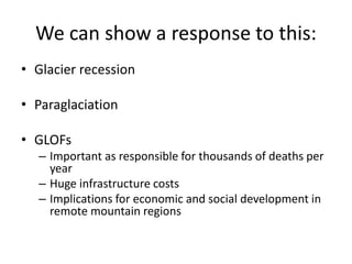 We can show a response to this:
• Glacier recession
• Paraglaciation
• GLOFs
– Important as responsible for thousands of deaths per
year
– Huge infrastructure costs
– Implications for economic and social development in
remote mountain regions
 