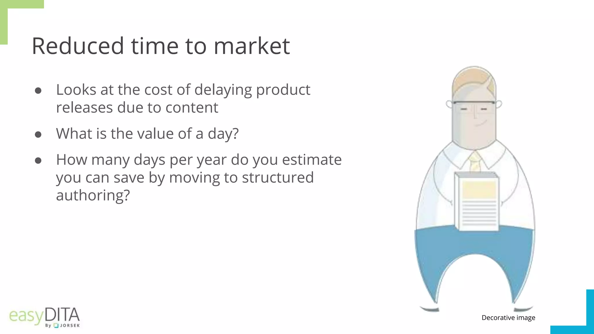 Reduced time to market
● Looks at the cost of delaying product
releases due to content
● What is the value of a day?
● How many days per year do you estimate
you can save by moving to structured
authoring?
Decorative image
 