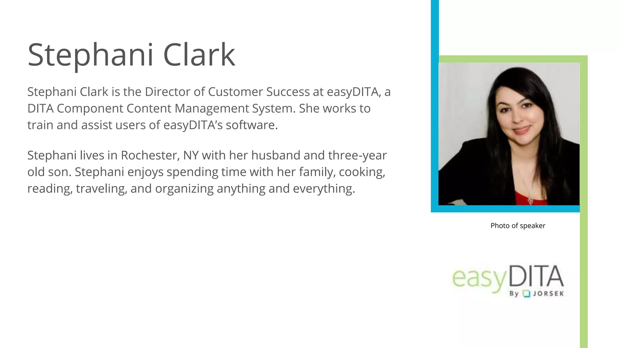 Stephani Clark
Stephani Clark is the Director of Customer Success at easyDITA, a
DITA Component Content Management System. She works to
train and assist users of easyDITA’s software.
Stephani lives in Rochester, NY with her husband and three-year
old son. Stephani enjoys spending time with her family, cooking,
reading, traveling, and organizing anything and everything.
Photo of speaker
 
