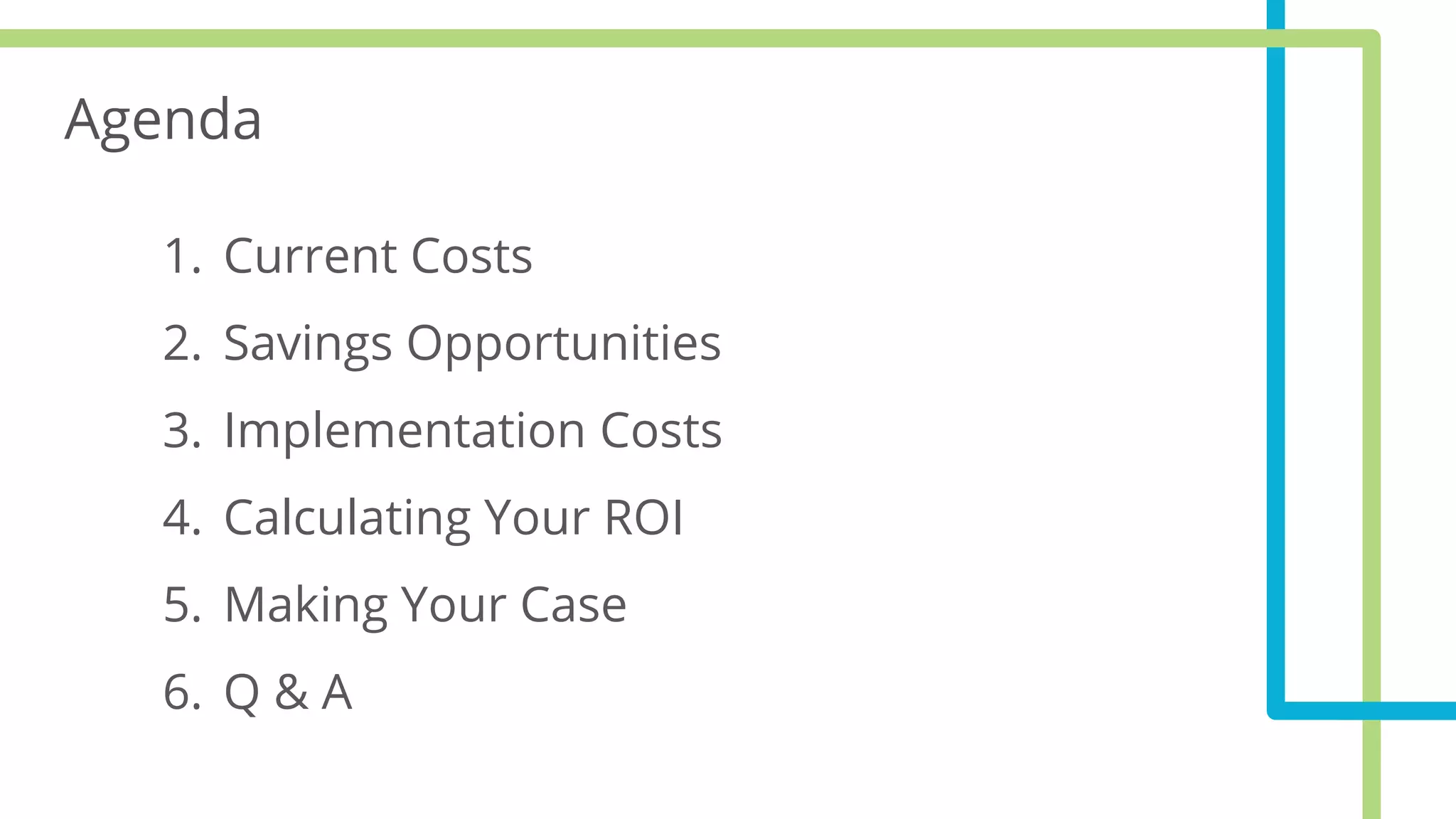 Agenda
1. Current Costs
2. Savings Opportunities
3. Implementation Costs
4. Calculating Your ROI
5. Making Your Case
6. Q & A
 