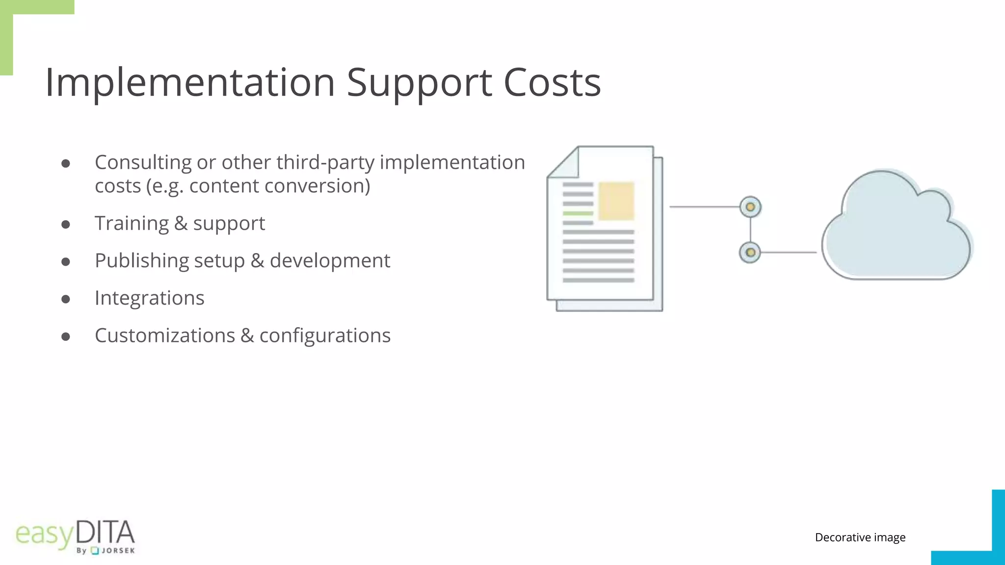 Implementation Support Costs
● Consulting or other third-party implementation
costs (e.g. content conversion)
● Training & support
● Publishing setup & development
● Integrations
● Customizations & configurations
Decorative image
 