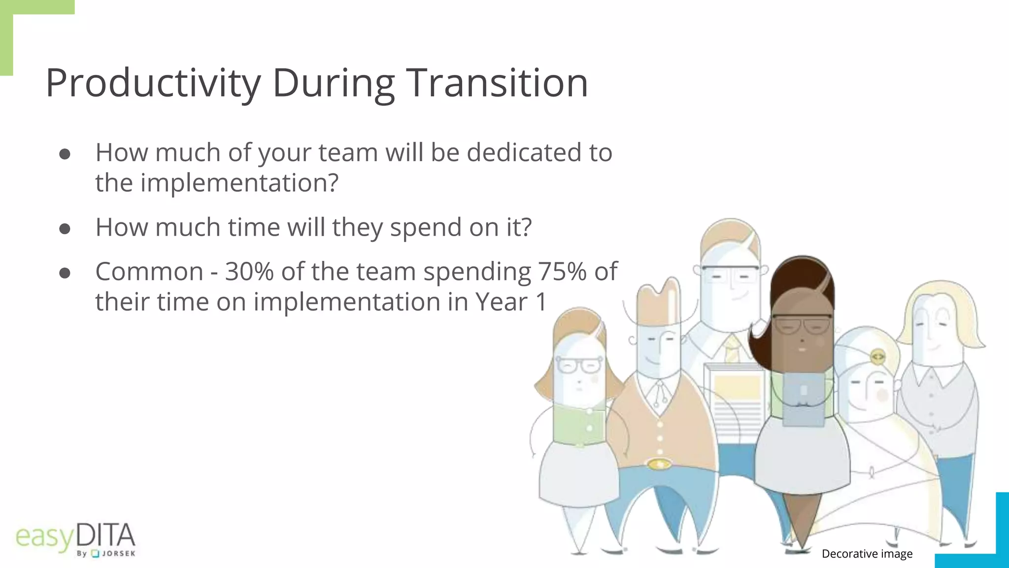 Productivity During Transition
● How much of your team will be dedicated to
the implementation?
● How much time will they spend on it?
● Common - 30% of the team spending 75% of
their time on implementation in Year 1
Decorative image
 