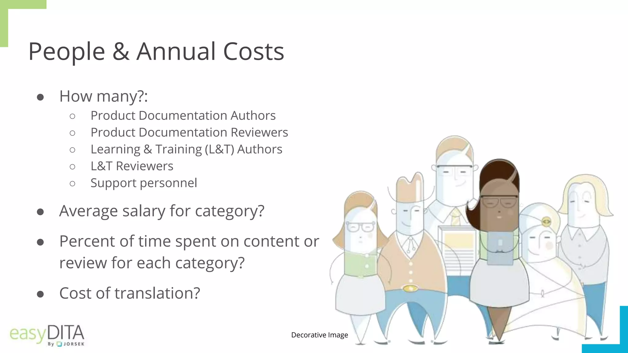 People & Annual Costs
● How many?:
○ Product Documentation Authors
○ Product Documentation Reviewers
○ Learning & Training (L&T) Authors
○ L&T Reviewers
○ Support personnel
● Average salary for category?
● Percent of time spent on content or
review for each category?
● Cost of translation?
Decorative Image
 
