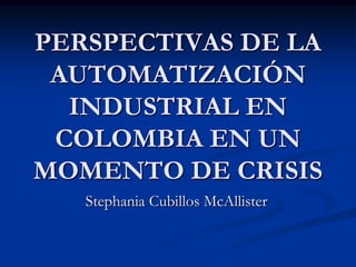 PERSPECTIVAS DE LA
 AUTOMATIZACIÓN
  INDUSTRIAL EN
 COLOMBIA EN UN
MOMENTO DE CRISIS
   Stephania Cubillos McAllister
 