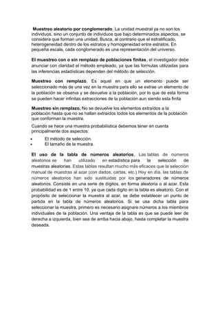 Muestreo aleatorio por conglomerado, La unidad muestral ya no son los
individuos, sino un conjunto de individuos que bajo determinados aspectos, se
considera que forman una unidad. Busca, al contrario que el estratificado,
heterogeneidad dentro de los estratos y homogeneidad entre estratos. En
pequeña escala, cada conglomerado es una representación del universo.
El muestreo con o sin remplazo de poblaciones finitas, el investigador debe
anunciar con claridad el método empleado, ya que las formulas utilizadas para
las inferencias estadísticas dependen del método de selección.
Muestreo con remplazo, Es aquel en que un elemento puede ser
seleccionado más de una vez en la muestra para ello se extrae un elemento de
la población se observa y se devuelve a la población, por lo que de esta forma
se pueden hacer infinitas extracciones de la población aun siendo esta finita
Muestreo sin remplazo, No se devuelve los elementos extraídos a la
población hasta que no se hallan extraídos todos los elementos de la población
que conforman la muestra.
Cuando se hace una muestra probabilística debemos tener en cuenta
principalmente dos aspectos:
 El método de selección.
 El tamaño de la muestra.
El uso de la tabla de números aleatorios, Las tablas de números
aleatorios se han utilizado en estadística para la selección de
muestras aleatorias. Estas tablas resultan mucho más eficaces que la selección
manual de muestras al azar (con dados, cartas, etc.) Hoy en día, las tablas de
números aleatorios han sido sustituidas por los generadores de números
aleatorios. Consiste en una serie de dígitos, en forma aleatoria o al azar. Esta
probabilidad es de 1 entre 10, ya que cada digito en la tabla es aleatorio. Con el
propósito de seleccionar la muestra al azar, se debe establecer un punto de
partida en la tabla de números aleatorios. Si se usa dicha tabla para
seleccionar la muestra, primero es necesario asignare números a los miembros
individuales de la población. Una ventaja de la tabla es que se puede leer de
derecha a izquierda, bien sea de arriba hacia abajo, hasta completar la muestra
deseada.
 