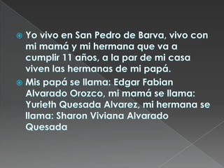 Yo vivo en San Pedro de Barva, vivo con mi mamá y mi hermana que va a cumplir 11 años, a la par de mi casa viven las hermanas de mi papá.Mis papá se llama: Edgar Fabian Alvarado Orozco, mi mamá se llama: Yurieth Quesada Alvarez, mi hermana se llama: Sharon Viviana Alvarado Quesada