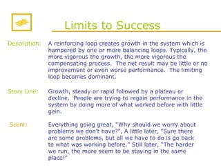 Limits to Success Story Line: A reinforcing loop creates growth in the system which is hampered by one or more balancing loops.  Typically, the more vigorous the growth, the more vigorous the compensating process.  The net result may be little or no improvement or even worse performance.  The limiting loop becomes dominant. Everything going great, “Why should we worry about problems we don’t have?”, A little later, “Sure there are some problems, but all we have to do is go back to what was working before.” Still later, “The harder we run, the more seem to be staying in the same place!” Scent: Description: Growth, steady or rapid followed by a plateau or decline.  People are trying to regain performance in the system by doing more of what worked before with little gain. 