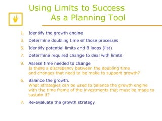 Using Limits to Success    As a Planning Tool Identify the growth engine Determine doubling time of those processes Identify potential limits and B loops (list) Determine required change to deal with limits Assess time needed to change Is there a discrepancy between the doubling time and changes that need to be make to support growth? 6.   Balance the growth.  What strategies can be used to balance the growth engine with the time frame of the investments that must be made to sustain it?  7. Re-evaluate the growth strategy 