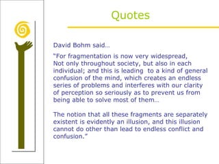 Quotes David Bohm said… “ For fragmentation is now very widespread, Not only throughout society, but also in each individual; and this is leading  to a kind of general confusion of the mind, which creates an endless series of problems and interferes with our clarity of perception so seriously as to prevent us from being able to solve most of them… The notion that all these fragments are separately existent is evidently an illusion, and this illusion cannot do other than lead to endless conflict and confusion.” 