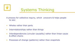Systems Thinking A process for collective inquiry, which  uncovers & helps people to see: Wholes rather than parts Interrelationships rather than things Interdependencies (circular causality) rather than linear cause & effect chains Processes of change (patterns) rather than snapshots 