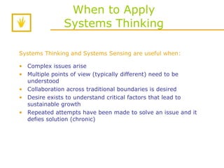 When to Apply Systems Thinking Systems Thinking and Systems Sensing are useful when:   Complex issues arise Multiple points of view (typically different) need to be understood Collaboration across traditional boundaries is desired Desire exists to understand critical factors that lead to sustainable growth Repeated attempts have been made to solve an issue and it defies solution (chronic)  