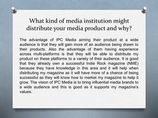 What kind of media institution might
distribute your media product and why?
The advantage of IPC Media aiming their product at a wide
audience is that they will gain more of an audience being drawn to
their products. Also the advantage of them having experience
across multi-platforms is that they will be able to distribute my
product on these platforms to a variety of their audience. It is good
that they already own a successful Indie Rock magazine (NME)
because they have knowledge in this area and it will help when
distributing my magazine as it will have more of a chance of being
successful as they will know how to market my magazine to help it
grow. The vision of IPC Media is to bring influential media brands to
a wide audience and this is good as it supports my magazine’s
values.
 