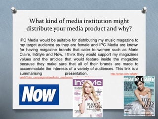What kind of media institution might
distribute your media product and why?
IPC Media would be suitable for distributing my music magazine to
my target audience as they are female and IPC Media are known
for having magazine brands that cater to women such as Marie
Claire, InStyle and Now. I think they would support my magazines
values and the articles that would feature inside the magazine
because they make sure that all of their brands are made to
accommodate the interests of a variety of audiences. This link is a
summarising presentation. http://prezi.com/-q8glhr-
uek9/?utm_campaign=share&utm_medium=copy&rc=ex0share
 