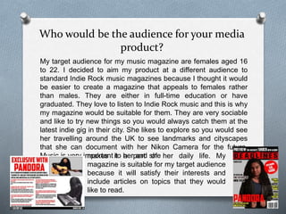 Who would be the audience for your media
product?
My target audience for my music magazine are females aged 16
to 22. I decided to aim my product at a different audience to
standard Indie Rock music magazines because I thought it would
be easier to create a magazine that appeals to females rather
than males. They are either in full-time education or have
graduated. They love to listen to Indie Rock music and this is why
my magazine would be suitable for them. They are very sociable
and like to try new things so you would always catch them at the
latest indie gig in their city. She likes to explore so you would see
her travelling around the UK to see landmarks and cityscapes
that she can document with her Nikon Camera for the future.
Music is very important to her and shemakes it a part of her daily life. My
magazine is suitable for my target audience
because it will satisfy their interests and
include articles on topics that they would
like to read.
 