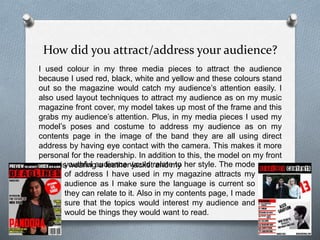 How did you attract/address your audience?
I used colour in my three media pieces to attract the audience
because I used red, black, white and yellow and these colours stand
out so the magazine would catch my audience’s attention easily. I
also used layout techniques to attract my audience as on my music
magazine front cover, my model takes up most of the frame and this
grabs my audience’s attention. Plus, in my media pieces I used my
model’s poses and costume to address my audience as on my
contents page in the image of the band they are all using direct
address by having eye contact with the camera. This makes it more
personal for the readership. In addition to this, the model on my front
cover is wearing a leather jacket and myyouthful audience would relate to her style. The mode
of address I have used in my magazine attracts my
audience as I make sure the language is current so
they can relate to it. Also in my contents page, I made
sure that the topics would interest my audience and
would be things they would want to read.
 