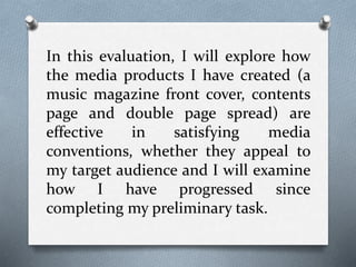 In this evaluation, I will explore how
the media products I have created (a
music magazine front cover, contents
page and double page spread) are
effective in satisfying media
conventions, whether they appeal to
my target audience and I will examine
how I have progressed since
completing my preliminary task.
 