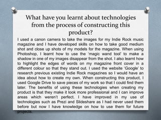 What have you learnt about technologies
from the process of constructing this
product?
I used a canon camera to take the images for my Indie Rock music
magazine and I have developed skills on how to take good medium
shot and close up shots of my models for the magazine. When using
Photoshop, I learnt how to use the ‘magic wand tool’ to make a
shadow in one of my images disappear from the shot. I also learnt how
to highlight the edges of words on my magazine front cover in a
different colour so that they stand out. I used the website ‘Google’ to
research previous existing Indie Rock magazines so I would have an
idea about how to create my own. When constructing this product, I
used Google Drive to save pieces of my work so that I could find them
later. The benefits of using these technologies when creating my
product is that they make it look more professional and I can improve
areas which weren’t perfect. I have improved in my use of
technologies such as Prezi and Slideshare as I had never used them
before but now I have knowledge on how to use them for future
projects.
 