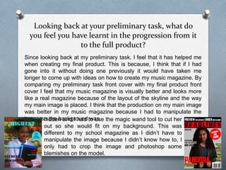 Looking back at your preliminary task, what do
you feel you have learnt in the progression from it
to the full product?
Since looking back at my preliminary task, I feel that it has helped me
when creating my final product. This is because, I think that if I had
gone into it without doing one previously it would have taken me
longer to come up with ideas on how to create my music magazine. By
comparing my preliminary task front cover with my final product front
cover I feel that my music magazine is visually better and looks more
like a real magazine because of the layout of the skyline and the way
my main image is placed. I think that the production on my main image
was better in my music magazine because I had to manipulate the
image so the background washidden and I had to use the magic wand tool to cut her
out so she would fit on my background. This was
different to my school magazine as I didn’t have to
manipulate the image because I didn’t know how to, I
only had to crop the image and photoshop some
blemishes on the model.
 