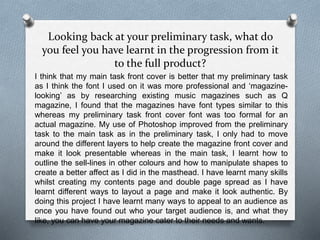 Looking back at your preliminary task, what do
you feel you have learnt in the progression from it
to the full product?
I think that my main task front cover is better that my preliminary task
as I think the font I used on it was more professional and ‘magazine-
looking’ as by researching existing music magazines such as Q
magazine, I found that the magazines have font types similar to this
whereas my preliminary task front cover font was too formal for an
actual magazine. My use of Photoshop improved from the preliminary
task to the main task as in the preliminary task, I only had to move
around the different layers to help create the magazine front cover and
make it look presentable whereas in the main task, I learnt how to
outline the sell-lines in other colours and how to manipulate shapes to
create a better affect as I did in the masthead. I have learnt many skills
whilst creating my contents page and double page spread as I have
learnt different ways to layout a page and make it look authentic. By
doing this project I have learnt many ways to appeal to an audience as
once you have found out who your target audience is, and what they
like, you can have your magazine cater to their needs and wants.
 