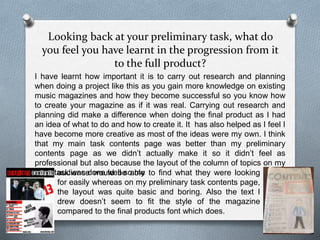 Looking back at your preliminary task, what do
you feel you have learnt in the progression from it
to the full product?
I have learnt how important it is to carry out research and planning
when doing a project like this as you gain more knowledge on existing
music magazines and how they become successful so you know how
to create your magazine as if it was real. Carrying out research and
planning did make a difference when doing the final product as I had
an idea of what to do and how to create it. It has also helped as I feel I
have become more creative as most of the ideas were my own. I think
that my main task contents page was better than my preliminary
contents page as we didn’t actually make it so it didn’t feel as
professional but also because the layout of the column of topics on my
main task was done well so myaudience would be able to find what they were looking
for easily whereas on my preliminary task contents page,
the layout was quite basic and boring. Also the text I
drew doesn’t seem to fit the style of the magazine
compared to the final products font which does.
 