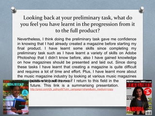 Looking back at your preliminary task, what do
you feel you have learnt in the progression from it
to the full product?
Nevertheless, I think doing the preliminary task gave me confidence
in knowing that I had already created a magazine before starting my
final product. I have learnt some skills since completing my
preliminary task such as I have learnt a variety of skills on Adobe
Photoshop that I didn’t know before, also I have gained knowledge
on how magazines should be presented and laid out. Since doing
these tasks I have learnt that creating a magazine is quite difficult
and requires a lot of time and effort. Plus, I have learnt more about
the music magazine industry by looking at various music magazines
and websites which will have apositive impact on me if I return to this field in the
future. This link is a summarising presentation.
http://prezi.com/i2k_pzlnyy6l/?utm_campaign=share&utm_medium=copy
 